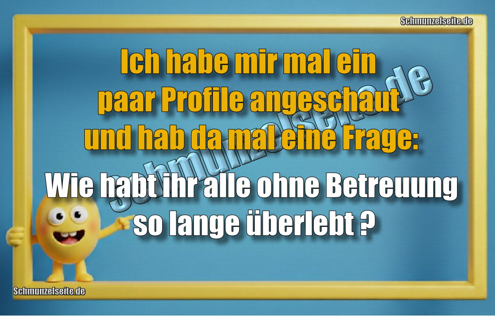 Ich habe mir mal ein paar Profile angeschaut und hab da mal eine Frage: Wie habt ihr alle ohne Betreuung so lange überlebt?