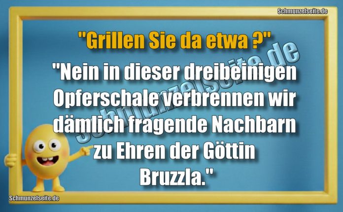 "Grillen Sie etwa?" "Nein in dieser dreibeinigen Opferschale verbrennen wir dämlich fragende Nachbarn zu Ehren der Göttin Bruzzla."