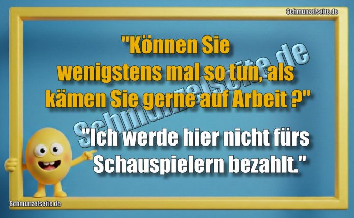"Können Sie wenigstens mal  so tun, als kämen Sie gerne auf Arbeit?" "Ich werde hier nicht fürs Schauspielern bezahlt."