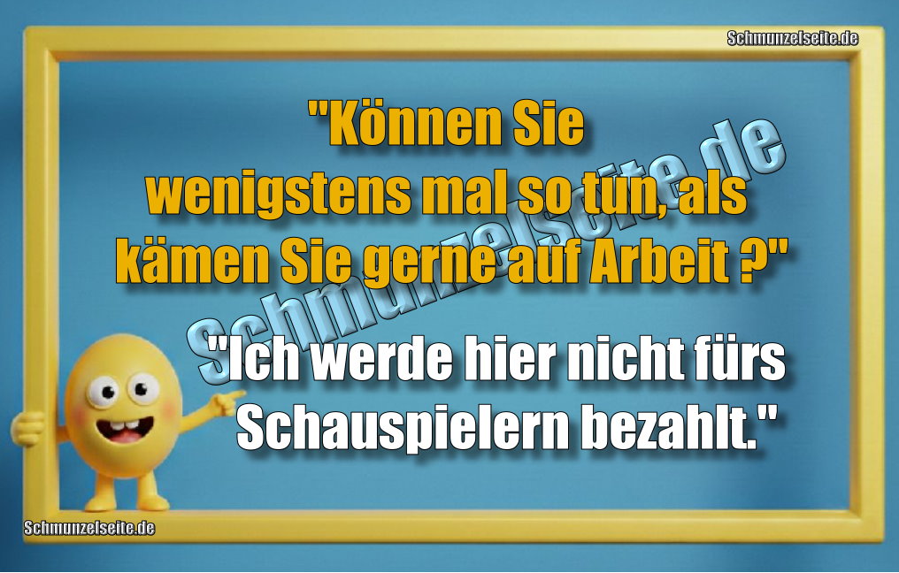 "Können Sie wenigstens mal  so tun, als kämen Sie gerne auf Arbeit?" "Ich werde hier nicht fürs Schauspielern bezahlt."