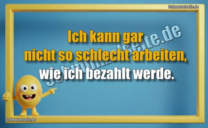 Ich kann gar nicht so schlecht arbeiten, wie ich bezahlt werde.