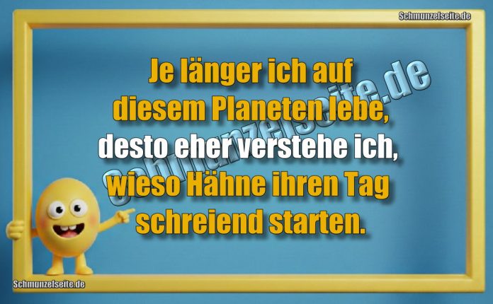 Je länger ich auf diesem Planeten lebe, desto eher verstehe ich, wieso Hähne ihren Tag schreiend starten.