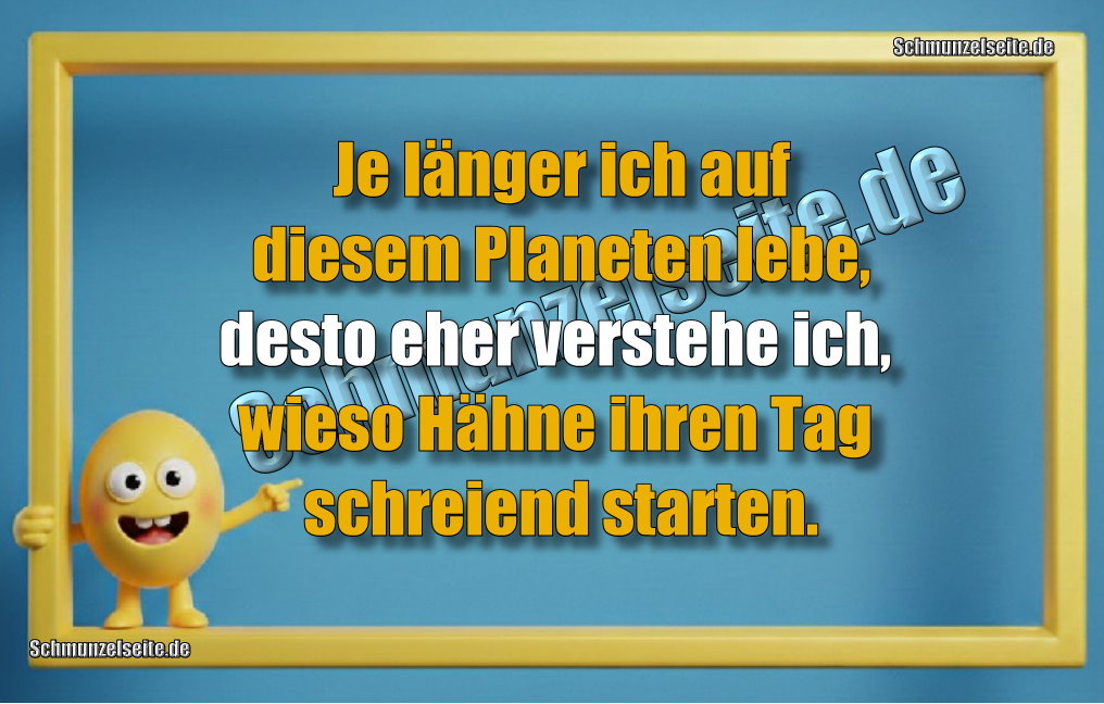 Je länger ich auf diesem Planeten lebe, desto eher verstehe ich, wieso Hähne ihren Tag schreiend starten.