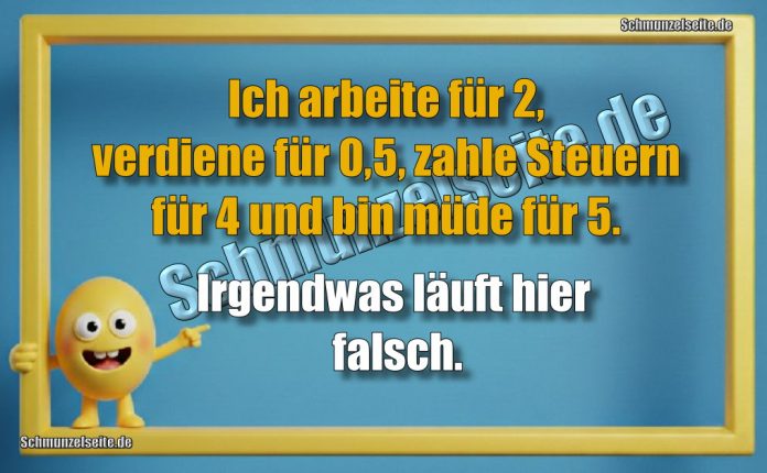 Ich arbeite für 2, verdiene für 0,5, zahle Steuern für 4 und bin müde für 5. Irgendwas läuft hier falsch.