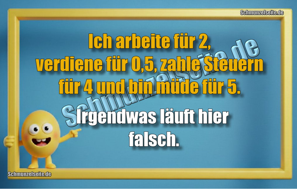 Ich arbeite für 2, verdiene für 0,5, zahle Steuern für 4 und bin müde für 5. Irgendwas läuft hier falsch.