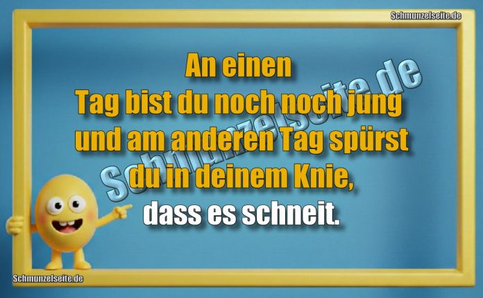 An einen Tag bist du noch noch jung und am anderen Tag spürst du in deinem Knie, dass es schneit.