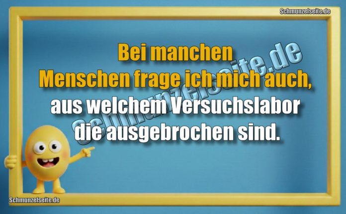 Bei manchen Menschen frage ich mich auch, aus welchem Versuchslabor die ausgebrochen sind.