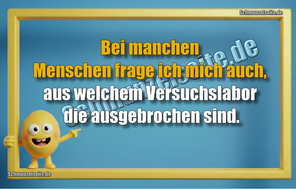 Bei manchen Menschen frage ich mich auch, aus welchem Versuchslabor die ausgebrochen sind.