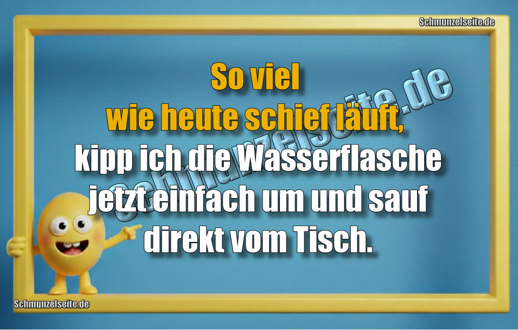 So viel wie heute schief läuft, kipp ich die Wasserflasche jetzt einfach um und sauf direkt vom Tisch.