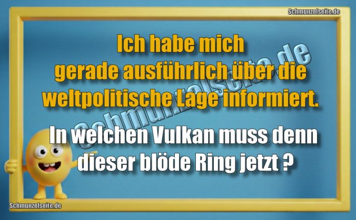 Ich habe mich gerade ausführlich über die weltpolitische Lage informiert. In welchen Vulkan muss denn dieser blöde Ring jetzt?
