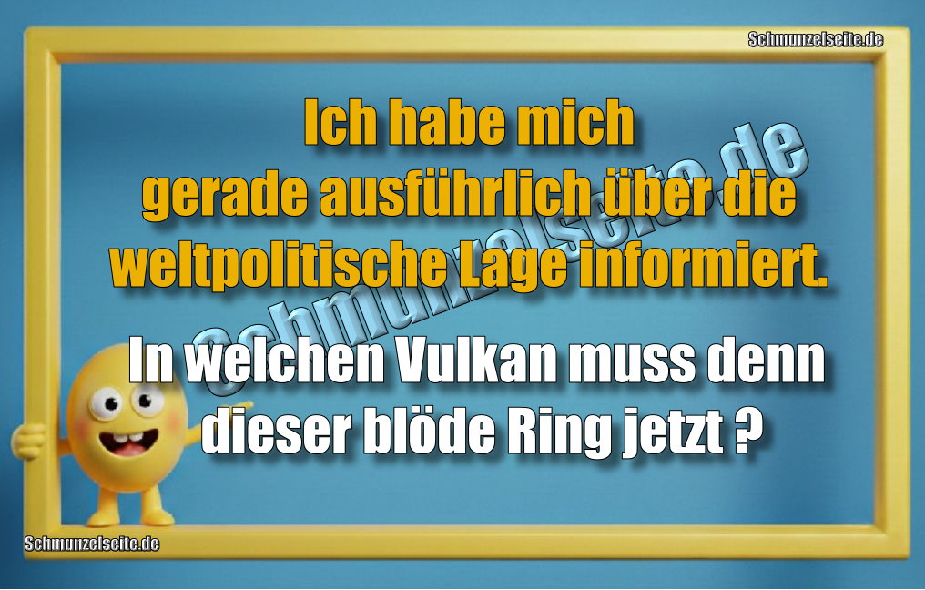 Ich habe mich gerade ausführlich über die weltpolitische Lage informiert. In welchen Vulkan muss denn dieser blöde Ring jetzt?