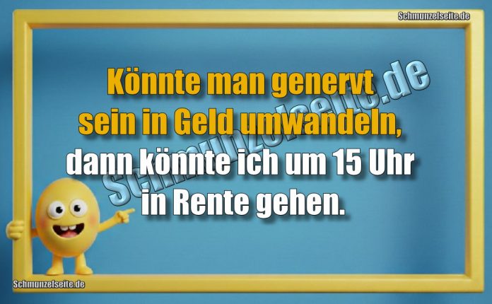 Könnte man genervt sein in Geld umwandeln, dann könnte ich um 15 Uhr in Rente gehen.