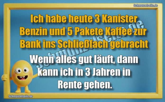 Ich habe heute 3 Kanister Benzin und 5 Pakete Kaffee zur Bank ins Schließfach gebracht Wenn alles gut läuft, dann kann ich in 3 Jahren in Rente gehen.