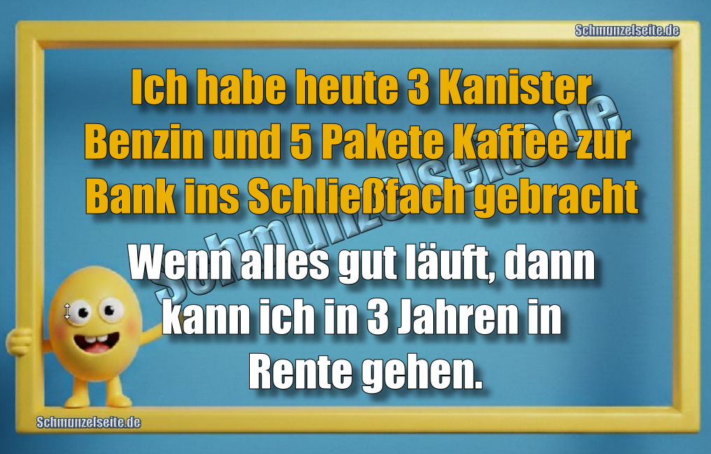 Ich habe heute 3 Kanister Benzin und 5 Pakete Kaffee zur Bank ins Schließfach gebracht Wenn alles gut läuft, dann kann ich in 3 Jahren in Rente gehen.