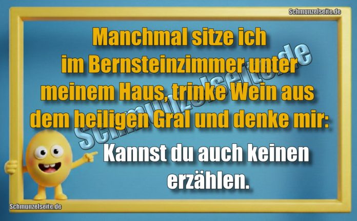 Manchmal sitze ich im Bernsteinzimmer unter meinem Haus, trinke Wein aus dem heiligen Gral und denke mir: Kannst du auch keinen erzählen.