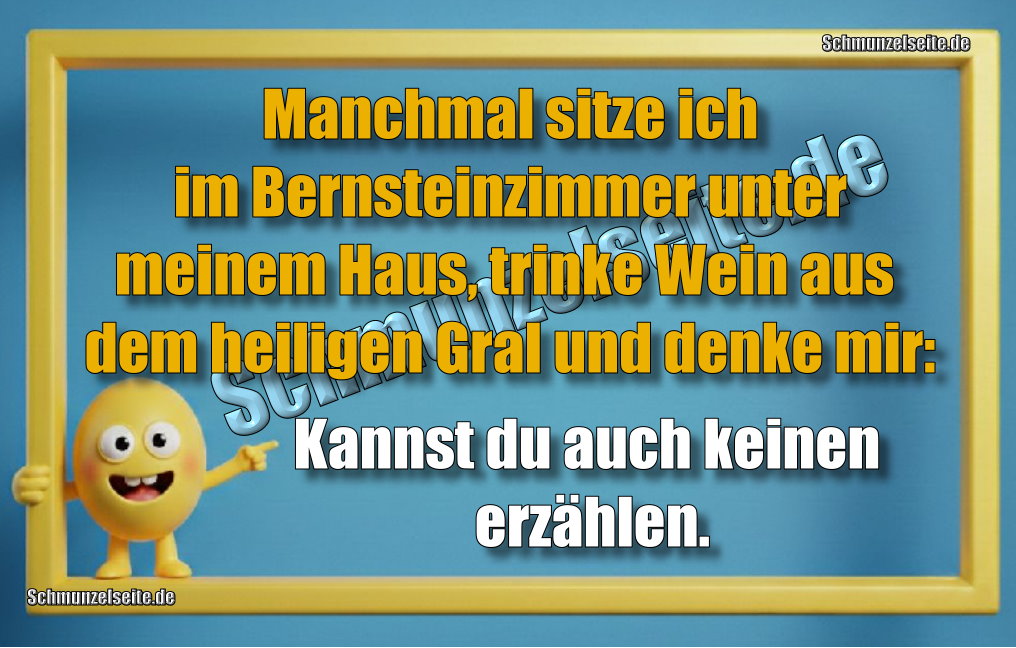 Manchmal sitze ich im Bernsteinzimmer unter meinem Haus, trinke Wein aus dem heiligen Gral und denke mir: Kannst du auch keinen erzählen.