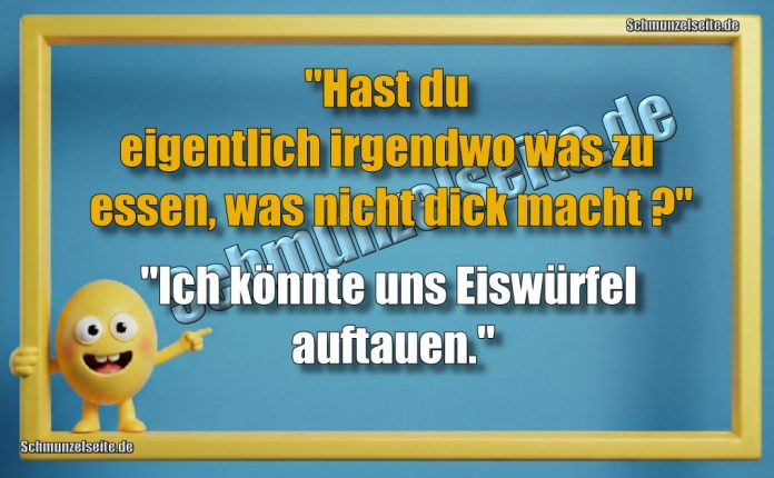 "Hast du eigentlich irgendwo was zu essen, was nicht dick macht?" "Ich könnte uns Eiswürfel auftauen."
