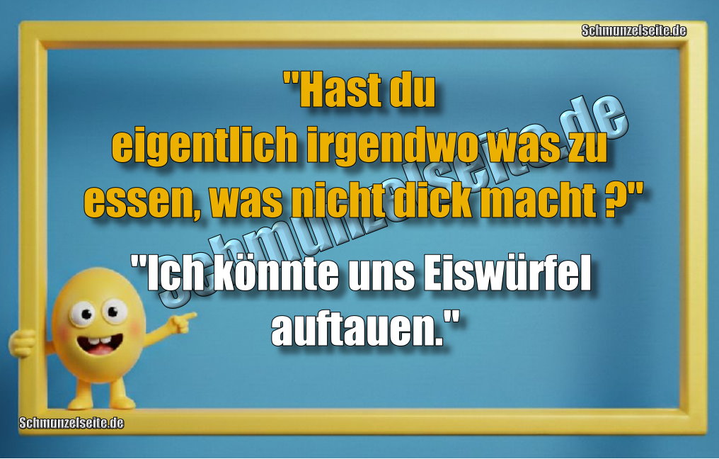 "Hast du eigentlich irgendwo was zu essen, was nicht dick macht?" "Ich könnte uns Eiswürfel auftauen."