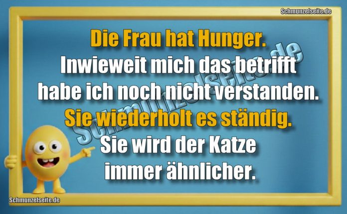 Die Frau hat Hunger. Inwieweit mich das betrifft habe ich noch nicht verstanden. Sie wiederholt es ständig. Sie wird der Katze immer ähnlicher!