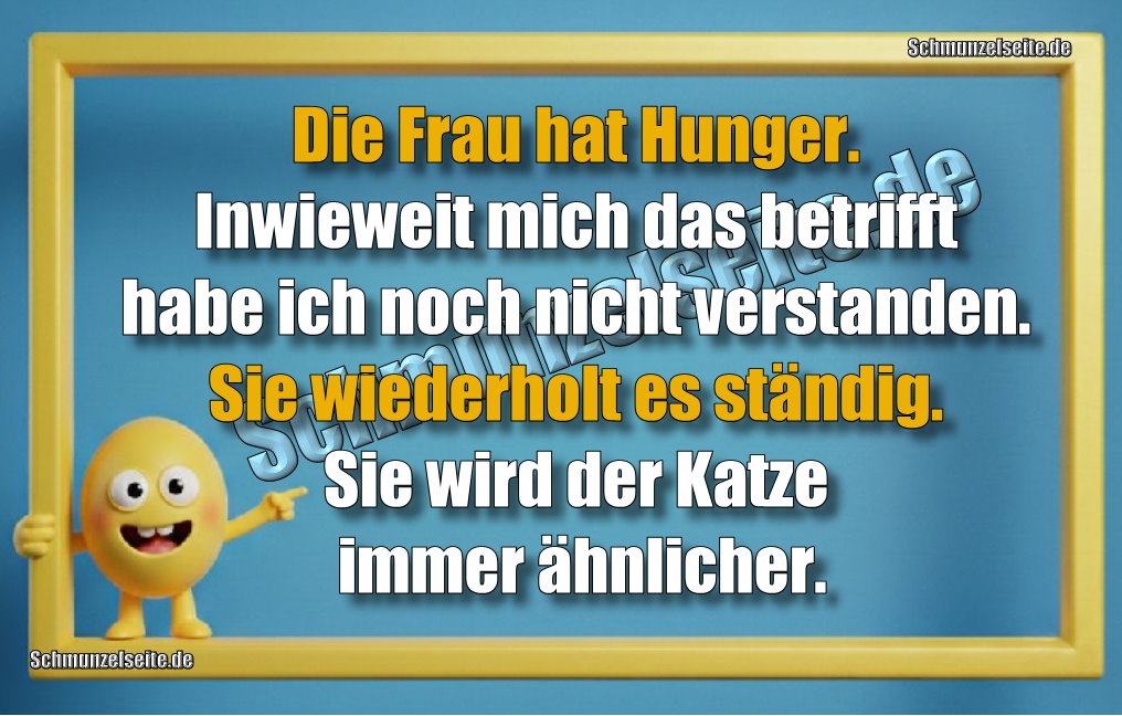 Die Frau hat Hunger. Inwieweit mich das betrifft habe ich noch nicht verstanden. Sie wiederholt es ständig. Sie wird der Katze immer ähnlicher!