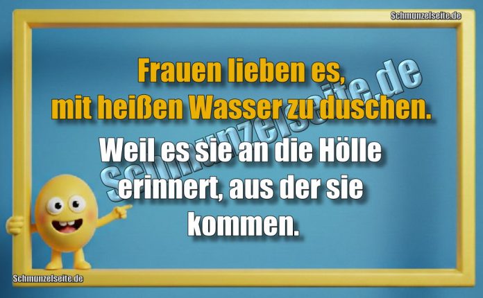 Frauen lieben es, mit heißen Wasser zu duschen. Weil es sie an die Hölle erinnert, aus der sie kommen.