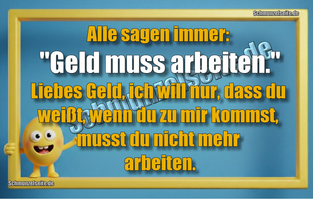 Alle sagen immer: "Geld muss arbeiten. "Liebes Geld, ich will nur, dass du weißt, wenn du zu mir kommst, musst du nicht mehr arbeiten.