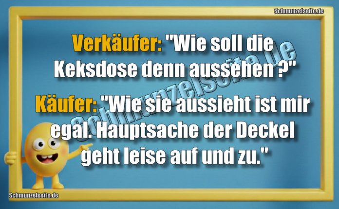 Verkäufer: "Wie soll die Keksdose denn aussehen?" Käufer: "Wie sie aussieht ist mir egal, Hauptsache der Deckel geht leise auf und zu."