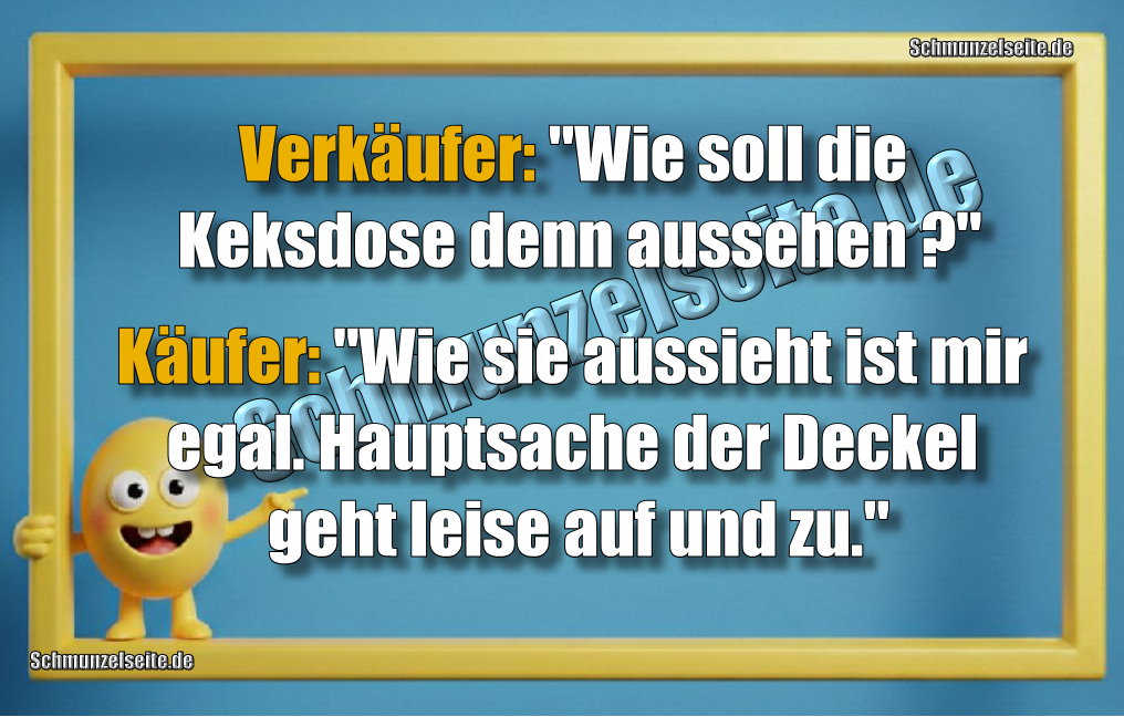 Verkäufer: "Wie soll die Keksdose denn aussehen?" Käufer: "Wie sie aussieht ist mir egal, Hauptsache der Deckel geht leise auf und zu."