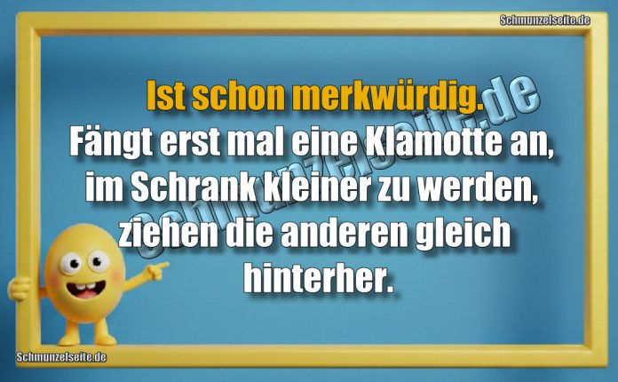 Ist schon merkwürdig. Fängt erst mal eine Klamotte an, im Schrank kleiner zu werden, ziehen die anderen gleich hinterher.