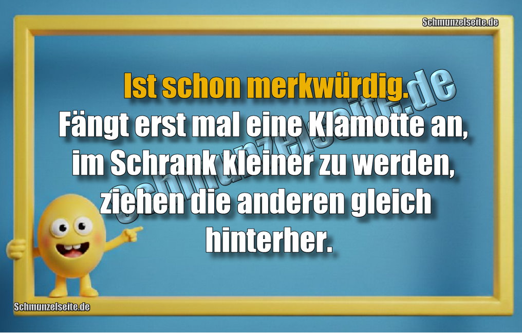  Ist schon merkwürdig. Fängt erst mal eine Klamotte an, im Schrank kleiner zu werden, ziehen die anderen gleich hinterher.