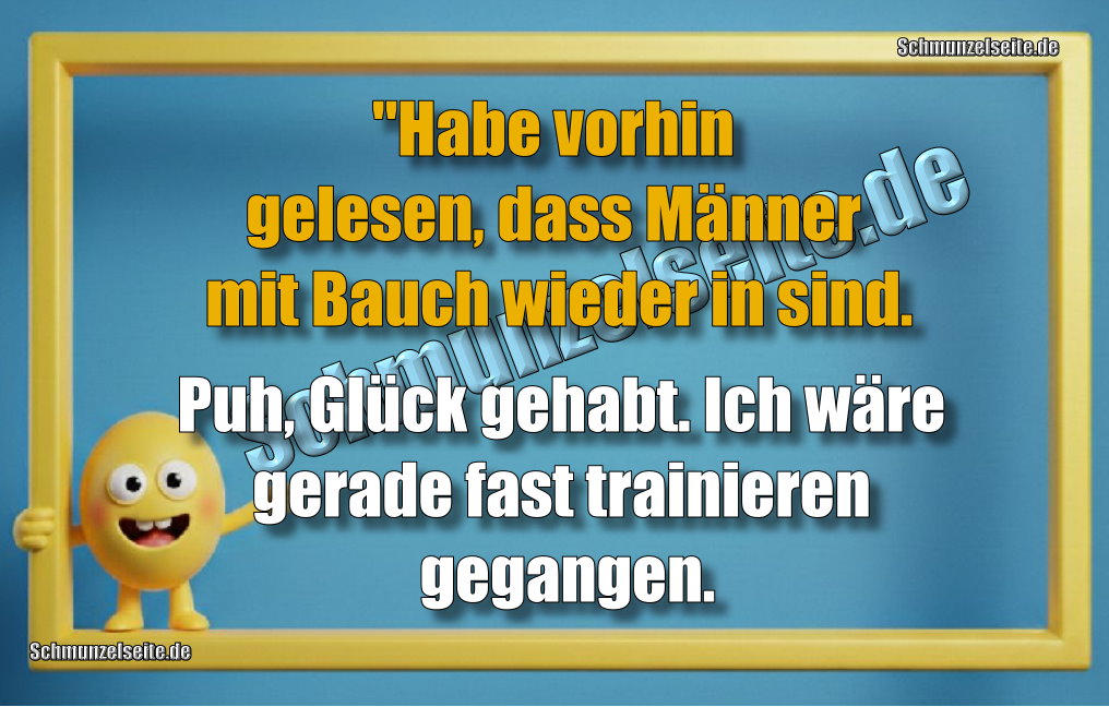  "Habe vorhin gelesen, dass Männer mit Bauch wieder in sind. Puh, Glück gehabt. Ich wäre gerade fast trainieren gegangen.