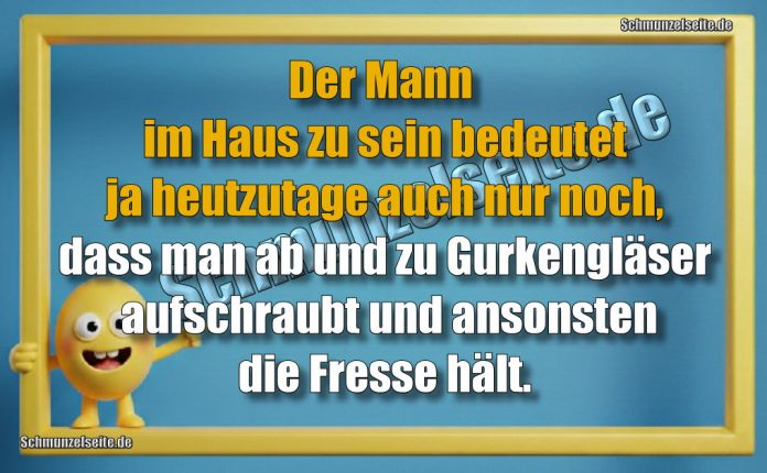 Der Mann im Haus zu sein bedeutet ja heutzutage auch nur noch, dass man ab und zu Gurkengläser aufschraubt und ansonsten die Fresse hält. 