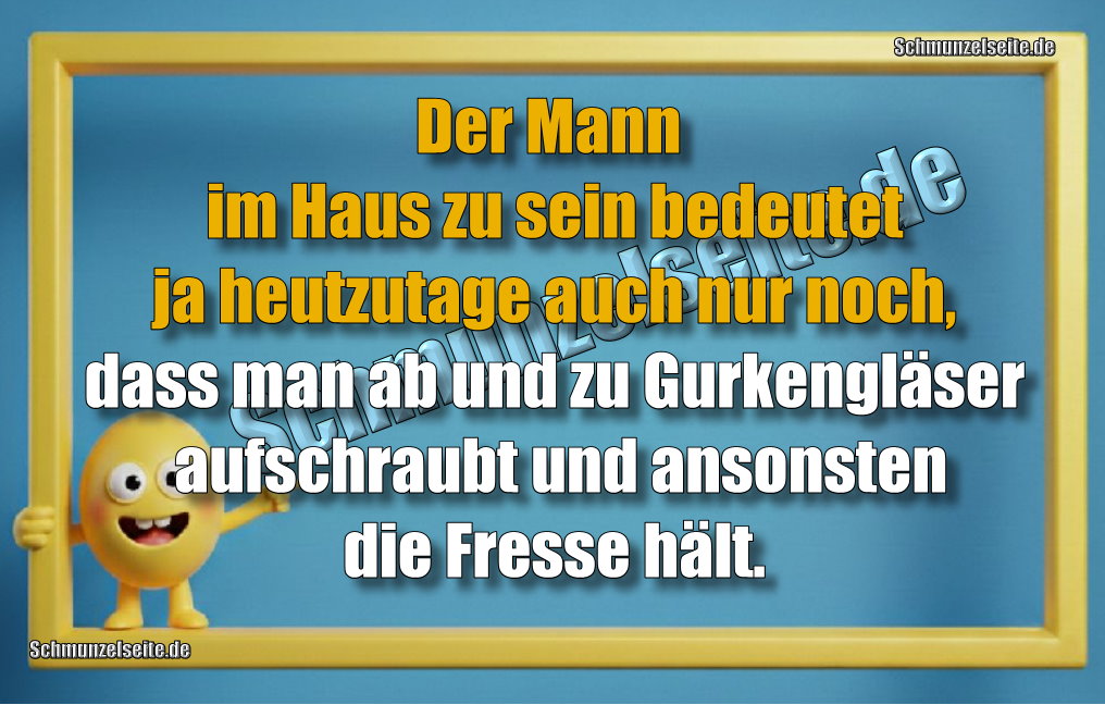 Der Mann im Haus zu sein bedeutet ja heutzutage auch nur noch, dass man ab und zu Gurkengläser aufschraubt und ansonsten die Fresse hält. 