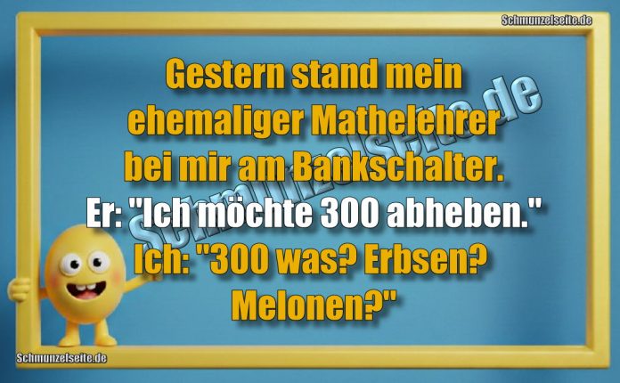 Gestern stand mein ehemaliger Mathelehrer bei mir am Bankschalter. Er: "Ich möchte 300 abheben." Ich: "300 was? Erbsen? Melonen?"