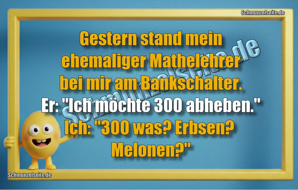 Gestern stand mein ehemaliger Mathelehrer bei mir am Bankschalter. Er: "Ich möchte 300 abheben." Ich: "300 was? Erbsen? Melonen?"
