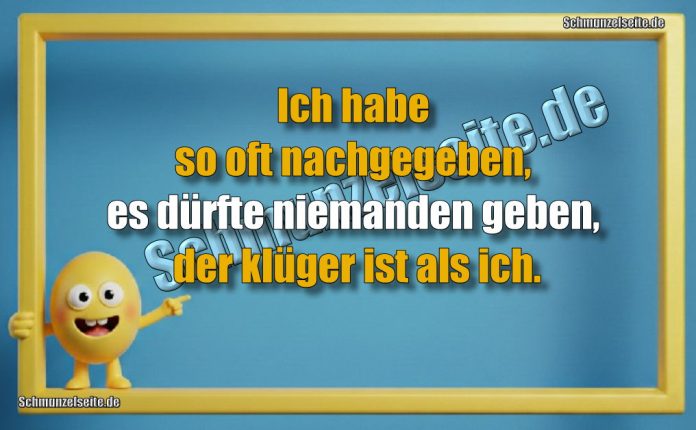 Ich habe so oft nachgegeben, es dürfte niemanden geben, der klüger ist als ich.