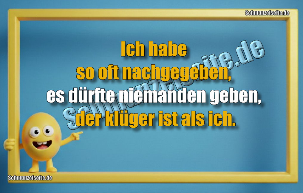 Ich habe so oft nachgegeben, es dürfte niemanden geben, der klüger ist als ich.