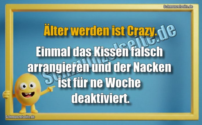 Älter werden ist Crazy. Einmal das Kissen falsch arrangieren und der Nacken ist für ne Woche deaktiviert.