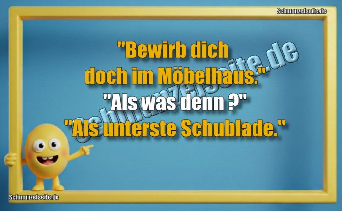 "Bewirb dich doch im Möbelhaus." "Als was denn?" "Als unterste Schublade."