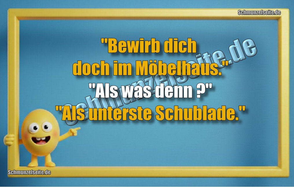 "Bewirb dich doch im Möbelhaus." "Als was denn?" "Als unterste Schublade."