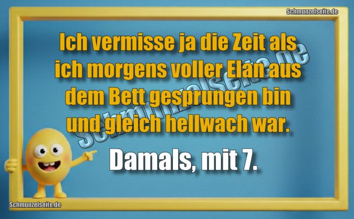 Ich vermisse ja die Zeit als ich morgens voller Elan aus dem Bett gesprungen bin und gleich hellwach war. Damals, mit 7.