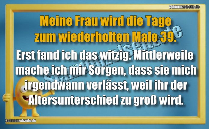 Meine Frau wird die Tage zum wiederholten Male 39. Erst fand ich das witzig. Mittlerweile mache ich mir Sorgen, dass sie mich irgendwann verlässt, weil ihr der Altersunterschied zu groß wird.