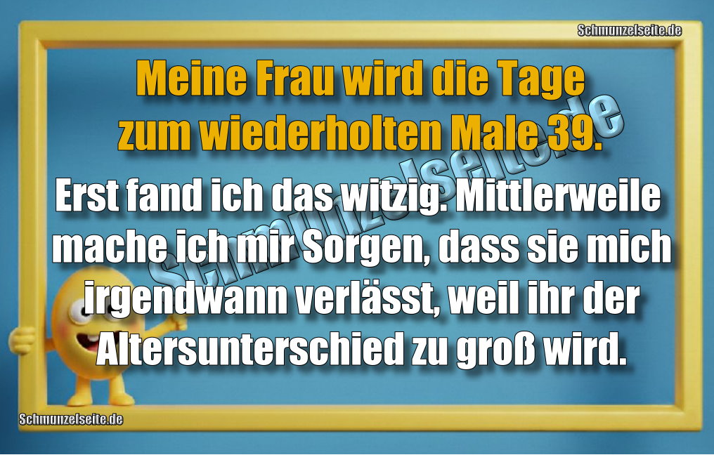 Meine Frau wird die Tage zum wiederholten Male 39. Erst fand ich das witzig. Mittlerweile mache ich mir Sorgen, dass sie mich irgendwann verlässt, weil ihr der Altersunterschied zu groß wird.