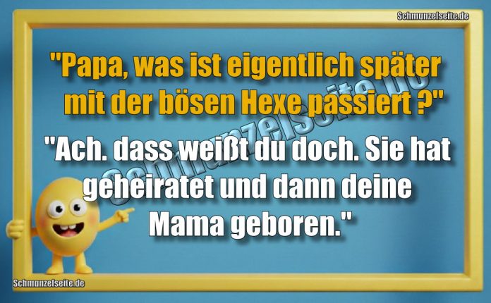 "Papa, was ist eigentlich später mit der bösen Hexe passiert?" "Ach. dass weißt du doch. Sie hat geheiratet und dann deine Mama geboren."