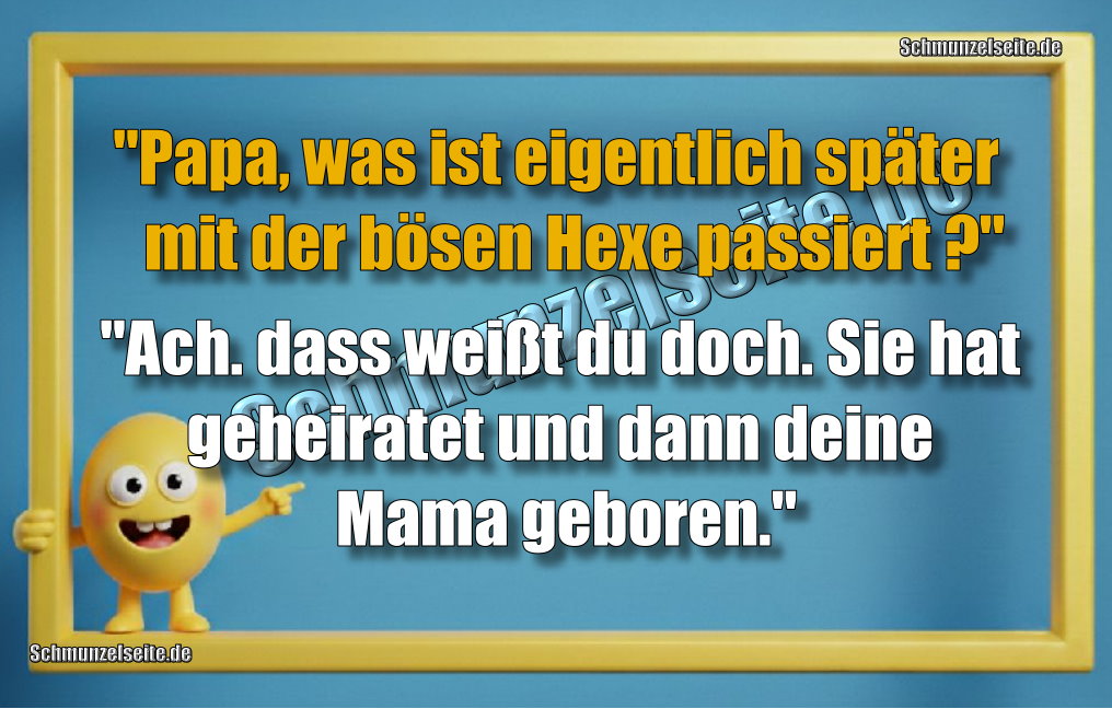 "Papa, was ist eigentlich später mit der bösen Hexe passiert?" "Ach. dass weißt du doch. Sie hat geheiratet und dann deine Mama geboren."