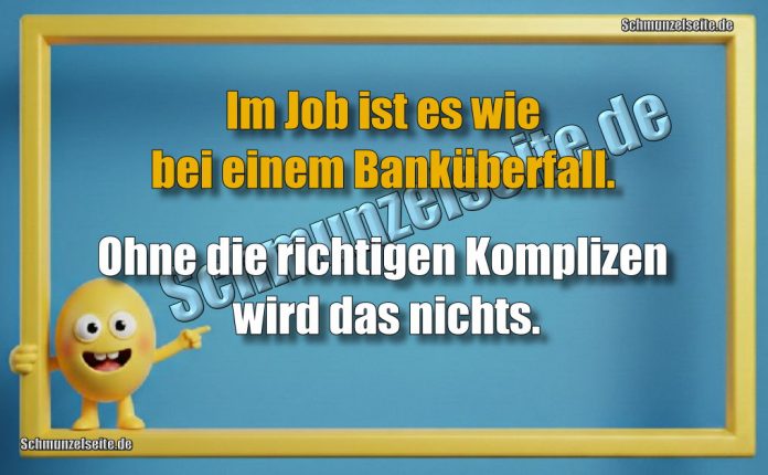 Im Job ist es wie bei einem Banküberfall. Ohne die richtigen Komplizen wird das nichts.