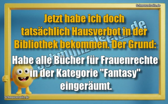Jetzt habe ich doch tatsächlich Hausverbot in der Bibliothek bekommen. Der Grund: Habe alle Bücher für Frauenrechte in der Kategorie "Fantasie" eingeräumt.