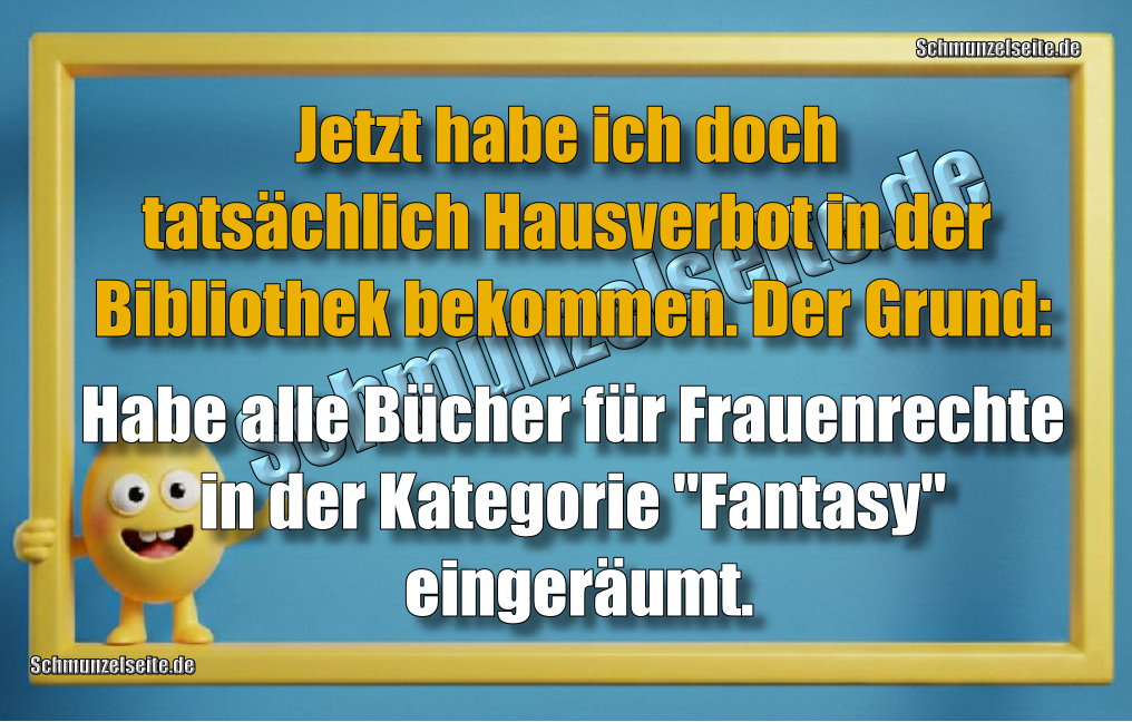 Jetzt habe ich doch tatsächlich Hausverbot in der Bibliothek bekommen. Der Grund: Habe alle Bücher für Frauenrechte in der Kategorie "Fantasie" eingeräumt.