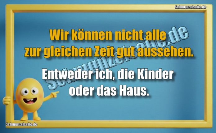 Wir können nicht alle zur gleichen Zeit gut aussehen. Entweder ich, die Kinder oder das Haus.