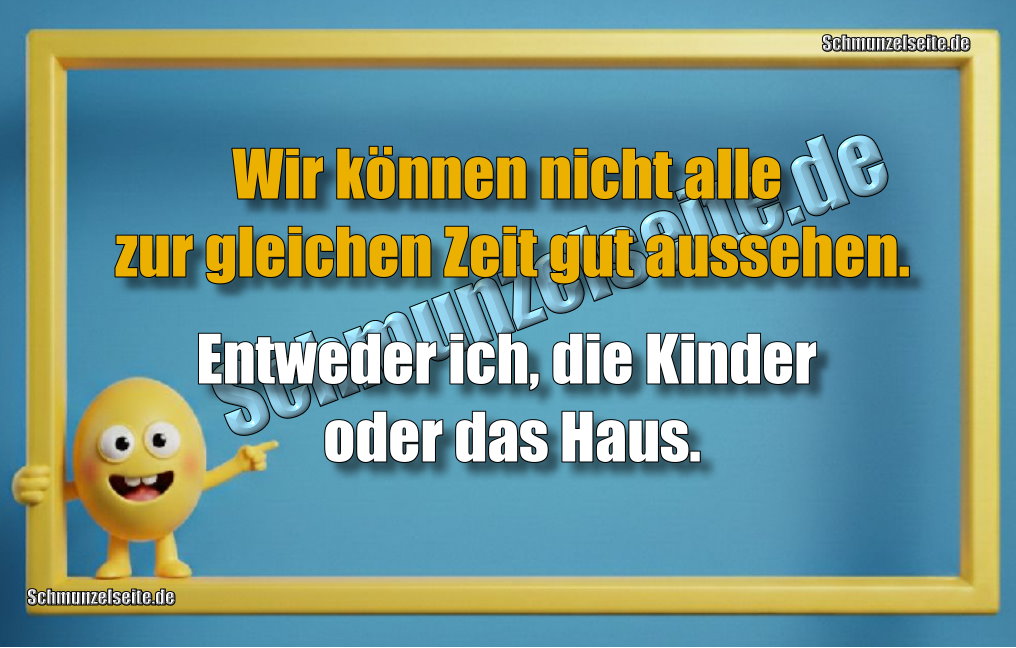 Wir können nicht alle zur gleichen Zeit gut aussehen. Entweder ich, die Kinder oder das Haus.